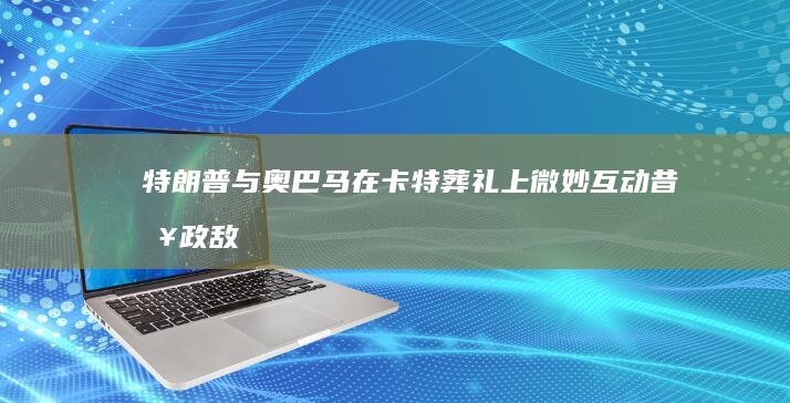 特朗普与奥巴马在卡特葬礼上微妙互动：昔日政敌的罕见和睦时刻